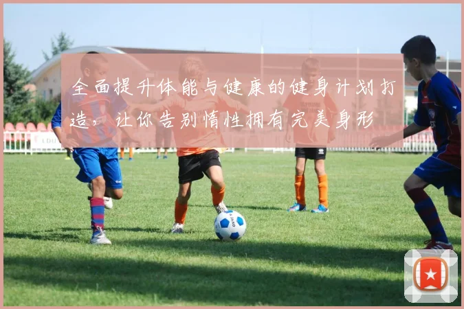 全面提升体能与健康的健身计划打造，让你告别惰性拥有完美身形