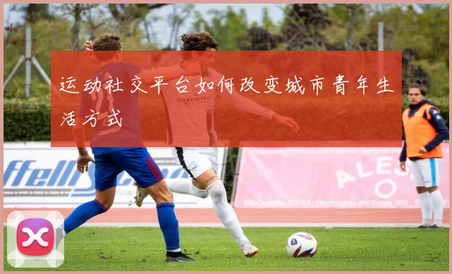 运动社交平台如何改变城市青年生活方式