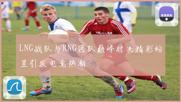 LNG战队与RNG团队巅峰对决精彩纷呈引发电竞热潮