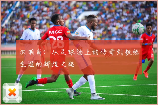 洪明甫：从足球场上的传奇到教练生涯的辉煌之路