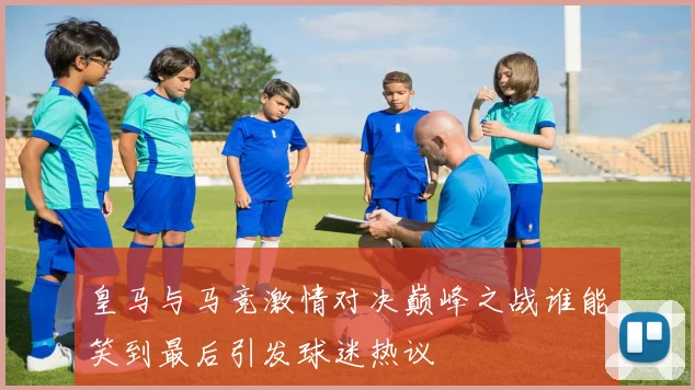 皇马与马竞激情对决巅峰之战谁能笑到最后引发球迷热议