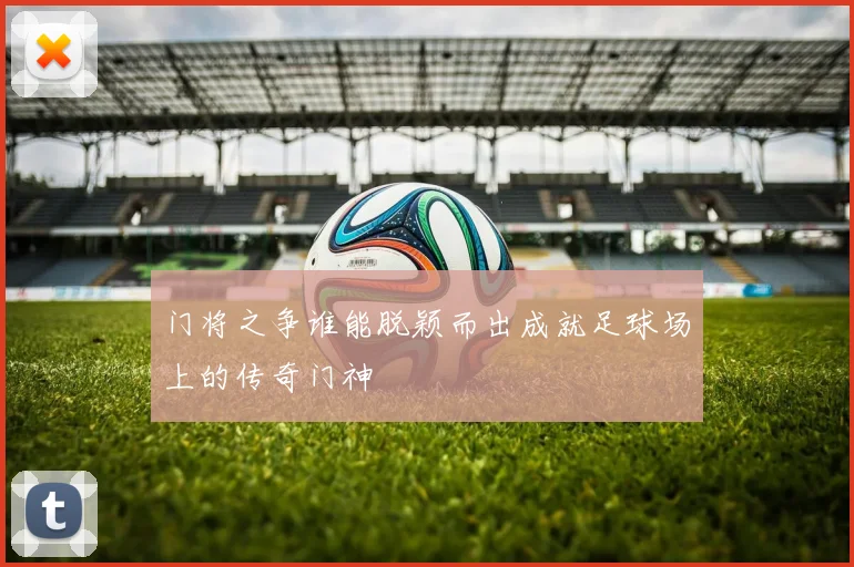 门将之争谁能脱颖而出成就足球场上的传奇门神