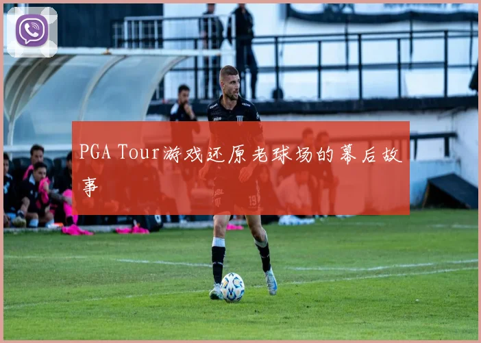 PGA Tour游戏还原老球场的幕后故事