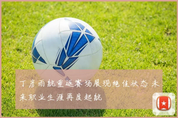 丁彦雨航重返赛场展现绝佳状态 未来职业生涯再度起航