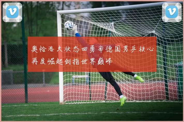 奥恰洛夫状态回勇率德国男乒核心再度崛起剑指世界巅峰