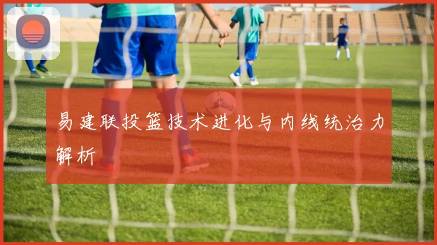 易建联投篮技术进化与内线统治力解析