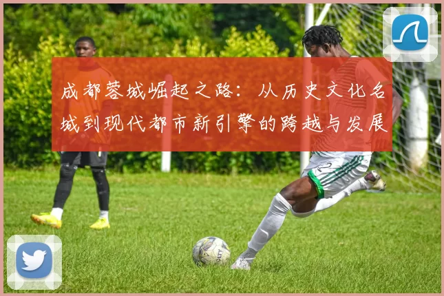 成都蓉城崛起之路：从历史文化名城到现代都市新引擎的跨越与发展