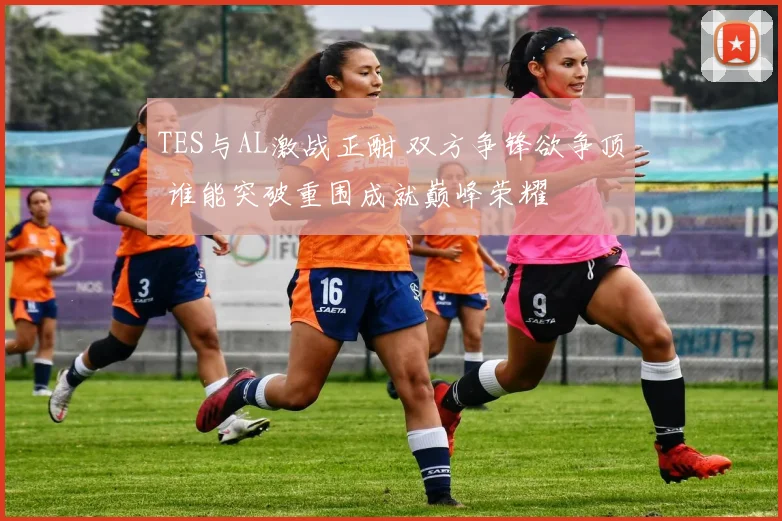 TES与AL激战正酣 双方争锋欲争顶 谁能突破重围成就巅峰荣耀