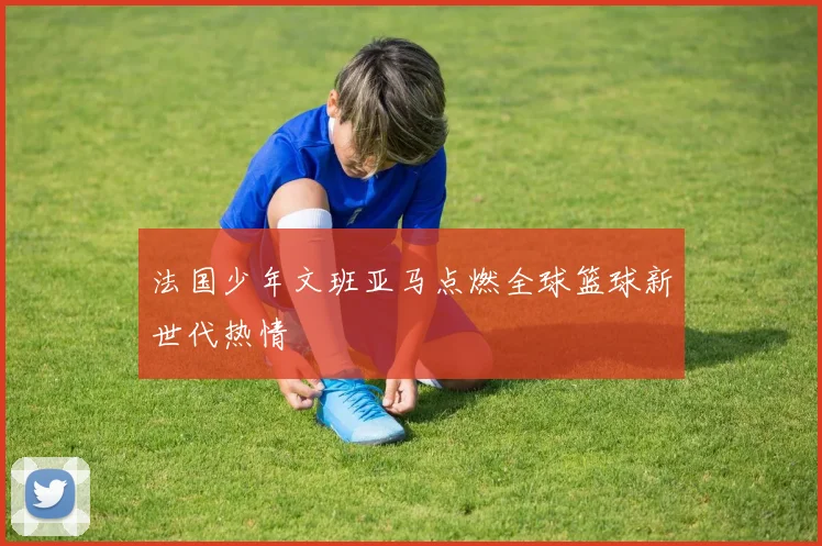 法国少年文班亚马点燃全球篮球新世代热情