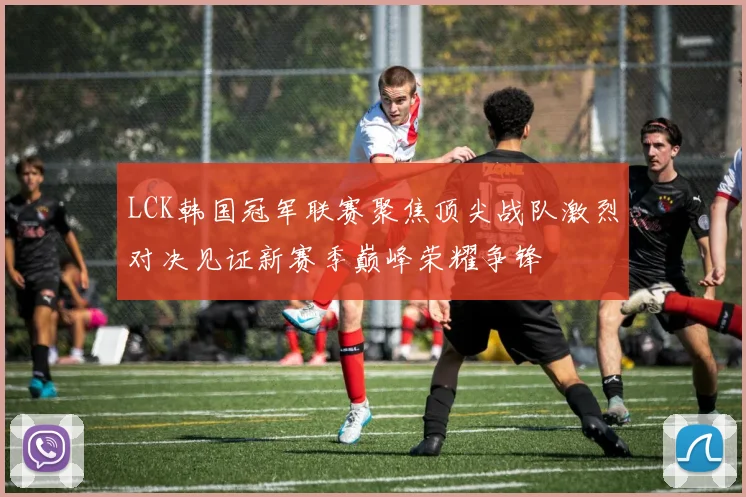 LCK韩国冠军联赛聚焦顶尖战队激烈对决见证新赛季巅峰荣耀争锋