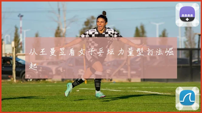 从王曼昱看女子乒坛力量型打法崛起