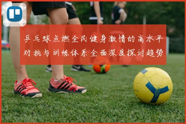 乒乓球点燃全民健身激情的高水平对抗与训练体系全面深度探讨趋势
