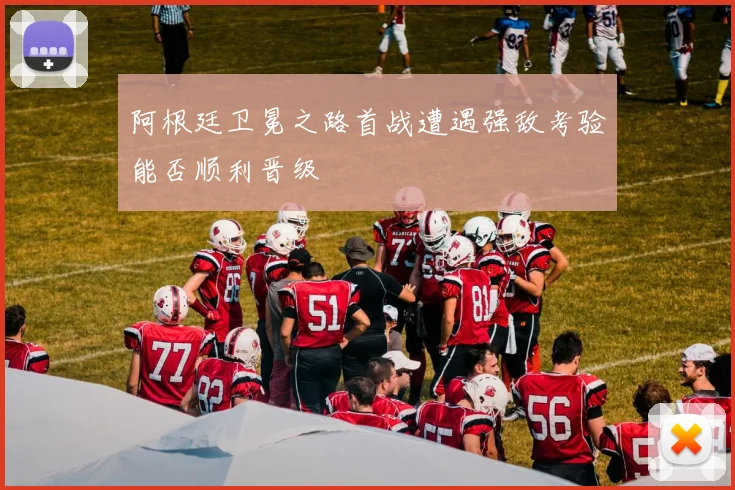 阿根廷卫冕之路首战遭遇强敌考验能否顺利晋级