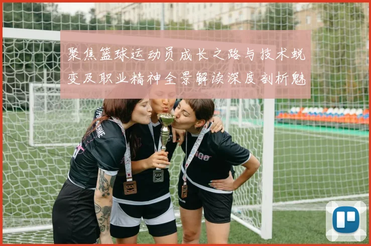 聚焦篮球运动员成长之路与技术蜕变及职业精神全景解读深度剖析魅