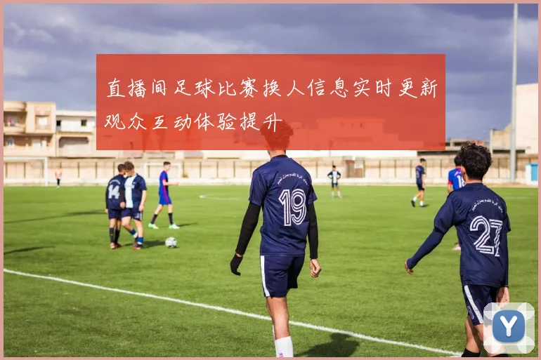 直播间足球比赛换人信息实时更新观众互动体验提升